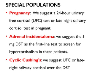 SPECIAL POPULATIONS
• Pregnancy: We suggest a 24-hour urinary
free cortisol (UFC) test or late-night salivary
cortisol test in pregnant.
• Adrenal incidentaloma: we suggest the 1
mg DST as the first-line test to screen for
hypercortisolism in these patients.
• Cyclic Cushing's: we suggest UFC or late-
night salivary cortisol over the DST
 