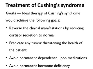 Treatment of Cushing's syndrome
Goals — Ideal therapy of Cushing's syndrome
would achieve the following goals:
• Reverse the clinical manifestations by reducing
cortisol secretion to normal
• Eradicate any tumor threatening the health of
the patient
• Avoid permanent dependence upon medications
• Avoid permanent hormone deficiency
 