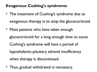 Exogenous Cushing's syndrome:
• The treatment of Cushing's syndrome due to
exogenous therapy is to stop the glucocorticoid.
• Most patients who have taken enough
glucocorticoid for a long enough time to cause
Cushing's syndrome will have a period of
hypothalamic-pituitary adrenal insufficiency
when therapy is discontinued.
• Thus, gradual withdrawal is necessary.
 