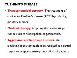 CUSHING'S DISEASE:
• Transsphenoidal surgery :The treatment of
choice for Cushing's disease (ACTH-producing
pituitary tumor)
• Medical therapy: targeting the corticotroph
tumor such as Cabergoline or pasireotide.
• Aggressive corticotroph tumors: the
alkylating agent temozolomide resulted in a partial
response in approximately two-thirds of patients
 