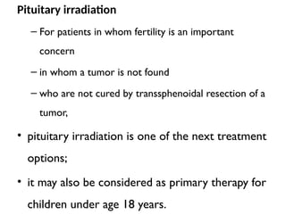 Pituitary irradiation
– For patients in whom fertility is an important
concern
– in whom a tumor is not found
– who are not cured by transsphenoidal resection of a
tumor,
• pituitary irradiation is one of the next treatment
options;
• it may also be considered as primary therapy for
children under age 18 years.
 