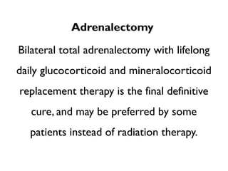 Adrenalectomy
Bilateral total adrenalectomy with lifelong
daily glucocorticoid and mineralocorticoid
replacement therapy is the final definitive
cure, and may be preferred by some
patients instead of radiation therapy.
 