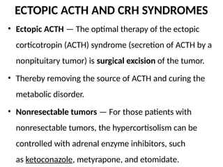 ECTOPIC ACTH AND CRH SYNDROMES
• Ectopic ACTH — The optimal therapy of the ectopic
corticotropin (ACTH) syndrome (secretion of ACTH by a
nonpituitary tumor) is surgical excision of the tumor.
• Thereby removing the source of ACTH and curing the
metabolic disorder.
• Nonresectable tumors — For those patients with
nonresectable tumors, the hypercortisolism can be
controlled with adrenal enzyme inhibitors, such
as ketoconazole, metyrapone, and etomidate.
 