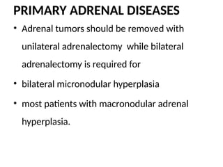PRIMARY ADRENAL DISEASES
• Adrenal tumors should be removed with
unilateral adrenalectomy while bilateral
adrenalectomy is required for
• bilateral micronodular hyperplasia
• most patients with macronodular adrenal
hyperplasia.
 