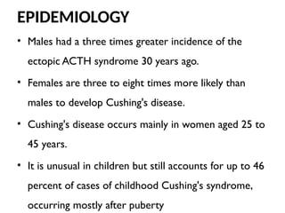 EPIDEMIOLOGY
• Males had a three times greater incidence of the
ectopic ACTH syndrome 30 years ago.
• Females are three to eight times more likely than
males to develop Cushing's disease.
• Cushing's disease occurs mainly in women aged 25 to
45 years.
• It is unusual in children but still accounts for up to 46
percent of cases of childhood Cushing's syndrome,
occurring mostly after puberty
 