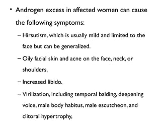 • Androgen excess in affected women can cause
the following symptoms:
– Hirsutism, which is usually mild and limited to the
face but can be generalized.
– Oily facial skin and acne on the face, neck, or
shoulders.
– Increased libido.
– Virilization, including temporal balding, deepening
voice, male body habitus, male escutcheon, and
clitoral hypertrophy,
 