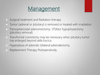 Management
 Surgical treatment and Radiation therapy.
 Tumor (adrenal or pituitary) is removed or treated with irradiation.
 Transsphenoidal adenomectomy (TSA)or hypophysectomy
(pituitary removal)
 Transfrontal craniotomy may be necessary when pituitary tumor
has enlarged beyond sella turcica
 Hyperplasia of adrenals: bilateral adrenalectomy.
 Replacement Therapy Postoperatively.
 