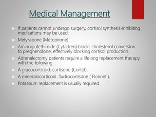 Medical Management
 If patients cannot undergo surgery, cortisol synthesis-inhibiting
medications may be used.
 Metyrapone (Metopirone)
 Aminoglutethimide (Cytadren) blocks cholesterol conversion
to pregnenolone, effectively blocking cortisol production.
 Adrenalectomy patients require a lifelong replacement therapy
with the following:
 A glucocorticoid: cortisone (Cortef).
 A mineralocorticoid: fludrocortisone ( Florinef ).
 Potassium replacement is usually required.
 