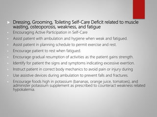  Dressing, Grooming, Toileting Self-Care Deficit related to muscle
wasting, osteoporosis, weakness, and fatigue
 Encouraging Active Participation in Self-Care
 Assist patient with ambulation and hygiene when weak and fatigued.
 Assist patient in planning schedule to permit exercise and rest.
 Encourage patient to rest when fatigued.
 Encourage gradual resumption of activities as the patient gains strength.
 Identify for patient the signs and symptoms indicating excessive exertion.
 Instruct patient in correct body mechanics to avoid pain or injury during
 Use assistive devices during ambulation to prevent falls and fractures.
 Encourage foods high in potassium (bananas, orange juice, tomatoes), and
administer potassium supplement as prescribed to counteract weakness related
hypokalemia.
 