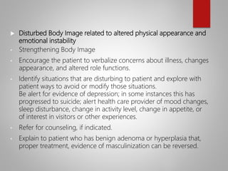  Disturbed Body Image related to altered physical appearance and
emotional instability
• Strengthening Body Image
• Encourage the patient to verbalize concerns about illness, changes
appearance, and altered role functions.
• Identify situations that are disturbing to patient and explore with
patient ways to avoid or modify those situations.
Be alert for evidence of depression; in some instances this has
progressed to suicide; alert health care provider of mood changes,
sleep disturbance, change in activity level, change in appetite, or
of interest in visitors or other experiences.
• Refer for counseling, if indicated.
• Explain to patient who has benign adenoma or hyperplasia that,
proper treatment, evidence of masculinization can be reversed.
 