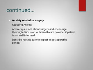 continued…
 Anxiety related to surgery
• Reducing Anxiety
• Answer questions about surgery and encourage
thorough discussion with health care provider if patient
is not well informed.
• Describe nursing care to expect in postoperative
period.
 