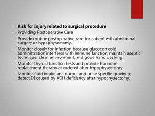  Risk for Injury related to surgical procedure
• Providing Postoperative Care
• Provide routine postoperative care for patient with abdominal
surgery or hypophysectomy.
• Monitor closely for infection because glucocorticoid
administration interferes with immune function; maintain aseptic
technique, clean environment, and good hand washing.
• Monitor thyroid function tests and provide hormone
replacement therapy as ordered after hypophysectomy.
• Monitor fluid intake and output and urine specific gravity to
detect DI caused by ADH deficiency after hypophysectomy.
 
