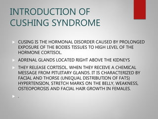 INTRODUCTION OF
CUSHING SYNDROME
 CUSING IS THE HORMONAL DISORDER CAUSED BY PROLONGED
EXPOSURE OF THE BODIES TISSUES TO HIGH LEVEL OF THE
HORMONE CORTISOL.
 ADRENAL GLANDS LOCATED RIGHT ABOVE THE KIDNEYS
 THEY RELEASE CORTISOL. WHEN THEY RECEIVE A CHEMICAL
MESSAGE FROM PITUITARY GLANDS. IT IS CHARACTERIZED BY
FACIAL AND THORSE (UNEQUAL DISTRIBUTION OF FATS)
HYPERTENSION, STRETCH MARKS ON THE BELLY, WEAKNESS,
OSTEOPOROSIS AND FACIAL HAIR GROWTH IN FEMALES.
 .
 