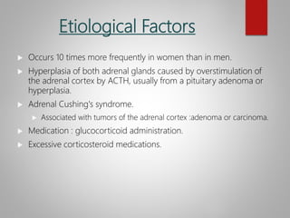 Etiological Factors
 Occurs 10 times more frequently in women than in men.
 Hyperplasia of both adrenal glands caused by overstimulation of
the adrenal cortex by ACTH, usually from a pituitary adenoma or
hyperplasia.
 Adrenal Cushing's syndrome.
 Associated with tumors of the adrenal cortex :adenoma or carcinoma.
 Medication : glucocorticoid administration.
 Excessive corticosteroid medications.
 