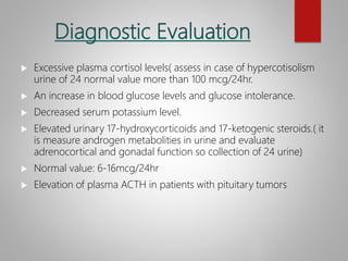 Diagnostic Evaluation
 Excessive plasma cortisol levels( assess in case of hypercotisolism
urine of 24 normal value more than 100 mcg/24hr.
 An increase in blood glucose levels and glucose intolerance.
 Decreased serum potassium level.
 Elevated urinary 17-hydroxycorticoids and 17-ketogenic steroids.( it
is measure androgen metabolities in urine and evaluate
adrenocortical and gonadal function so collection of 24 urine)
 Normal value: 6-16mcg/24hr
 Elevation of plasma ACTH in patients with pituitary tumors
 
