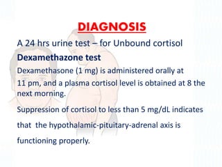 DIAGNOSIS
A 24 hrs urine test – for Unbound cortisol
Dexamethazone test
Dexamethasone (1 mg) is administered orally at
11 pm, and a plasma cortisol level is obtained at 8 the
next morning.
Suppression of cortisol to less than 5 mg/dL indicates
that the hypothalamic-pituitary-adrenal axis is
functioning properly.
 