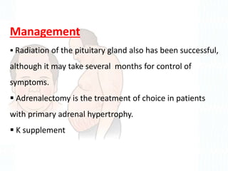 Management
 Radiation of the pituitary gland also has been successful,
although it may take several months for control of
symptoms.
 Adrenalectomy is the treatment of choice in patients
with primary adrenal hypertrophy.
 K supplement
 