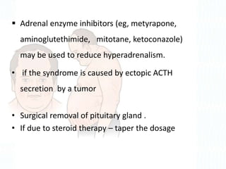  Adrenal enzyme inhibitors (eg, metyrapone,
aminoglutethimide, mitotane, ketoconazole)
may be used to reduce hyperadrenalism.
• if the syndrome is caused by ectopic ACTH
secretion by a tumor
• Surgical removal of pituitary gland .
• If due to steroid therapy – taper the dosage
 