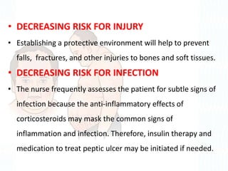 • DECREASING RISK FOR INJURY
• Establishing a protective environment will help to prevent
falls, fractures, and other injuries to bones and soft tissues.
• DECREASING RISK FOR INFECTION
• The nurse frequently assesses the patient for subtle signs of
infection because the anti-inflammatory effects of
corticosteroids may mask the common signs of
inflammation and infection. Therefore, insulin therapy and
medication to treat peptic ulcer may be initiated if needed.
 
