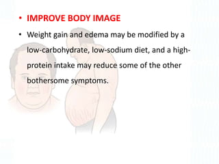• IMPROVE BODY IMAGE
• Weight gain and edema may be modified by a
low-carbohydrate, low-sodium diet, and a high-
protein intake may reduce some of the other
bothersome symptoms.
 