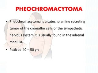PHEOCHROMACYTOMA
• Pheochromacytoma is a catecholamine secreting
tumor of the cromaffin cells of the sympathetic
nervous system it is usually found in the adrenal
medulla.
• Peak at 40 – 50 yrs
 