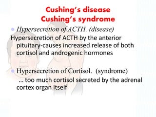 Cushing’s disease
Cushing’s syndrome
 Hypersecretion of ACTH. (disease)
Hypersecretion of ACTH by the anterior
pituitary-causes increased release of both
cortisol and androgenic hormones
 Hypersecretion of Cortisol. (syndrome)
… too much cortisol secreted by the adrenal
cortex organ itself
 