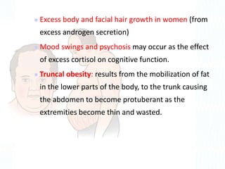  Excess body and facial hair growth in women (from
excess androgen secretion)
 Mood swings and psychosis may occur as the effect
of excess cortisol on cognitive function.
 Truncal obesity: results from the mobilization of fat
in the lower parts of the body, to the trunk causing
the abdomen to become protuberant as the
extremities become thin and wasted.
 
