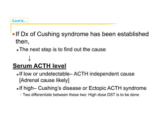 Cont’d...
If Dx of Cushing syndrome has been established
then,
The next step is to find out the cause
↓
Serum ACTH level
If low or undetectable– ACTH independent cause
[Adrenal cause likely]
If high– Cushing’s disease or Ectopic ACTH syndrome
 Two differentiate between these two: High dose DST is to be done
 