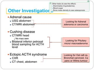 Other Investigations
 Adrenal cause
USG abdomen
CT/MRI abdomen
 Cushing disease
CT/MRI head
↓ No mass seen
Bilateral inferior petrosal
blood sampling for ACTH
level
 Ectopic ACTH syndrome
CXR
CT chest, abdomen
Other tests (to see the effect):
x Electrolytes (hypokalemia).
x Blood sugar
x Bone mass density to see osteoporosis
Looking for Adrenal
adenoma or carcinoma
Looking for Pituitary
micro/ macroadenoma
Looking for Oat cell ca,
Bronchial carcinoid, Ca
panc or Wilms tumour
 