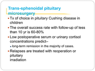 Trans-sphenoidal pituitary
microsurgery
 Tx of choice in pituitary Cushing disease in
children
 The overall success rate with follow-up of less
than 10 yr is 60-80%
 Low postoperative serum or urinary cortisol
concentrations predict–
long-term remission in the majority of cases.
 Relapses are treated with reoperation or
pituitary
irradiation
 