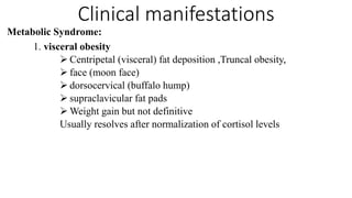 Clinical manifestations
Metabolic Syndrome:
1. visceral obesity
 Centripetal (visceral) fat deposition ,Truncal obesity,
 face (moon face)
 dorsocervical (buffalo hump)
 supraclavicular fat pads
 Weight gain but not definitive
Usually resolves after normalization of cortisol levels
 