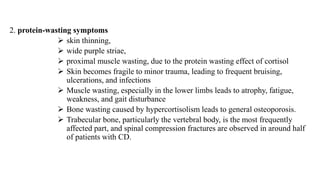 2. protein-wasting symptoms
 skin thinning,
 wide purple striae,
 proximal muscle wasting, due to the protein wasting effect of cortisol
 Skin becomes fragile to minor trauma, leading to frequent bruising,
ulcerations, and infections
 Muscle wasting, especially in the lower limbs leads to atrophy, fatigue,
weakness, and gait disturbance
 Bone wasting caused by hypercortisolism leads to general osteoporosis.
 Trabecular bone, particularly the vertebral body, is the most frequently
affected part, and spinal compression fractures are observed in around half
of patients with CD.
 