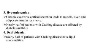 3. Hyperglycemia :
Chronic excessive cortisol secretion leads to muscle, liver, and
adipocyte insulin resistance.
Nearly half of patients with Cushing disease are affected by
diabetes mellitus
4. Dyslipidemia.
nearly half of patients with Cushing disease have lipid
abnormalities
 