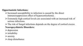 Opportunistic Infections:
 Increased susceptibility to infection is caused by the direct
immunosuppression effect of hypercortisolemia .
 Extremely high cortisol levels are associated with an increased risk of
serious infections.
 The risk of fungal infections depends on the degree of cortisol excess.
Neuropsychiatric Disorders:
 depression
 irritability
 anxiety
 sleep disturbance
 