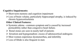 Cognitive Impairments:
 Short-term memory and cognition impairment
 Loss of brain volume, particularly hippocampal atrophy, is induced by
chronic hypercortisolemia
Other Clinical Features:
 Systemic edema - common symptom and is caused by increased
permeability rather than congestive heart failure.
 Renal stones are seen in nearly half of patients
 hirsutism and hypogonadism- excess of adrenocortical androgens
 Most women experience dysmenorrhea, and infertility
 Loss of libido is also frequent in men
 