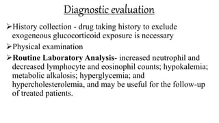 Diagnostic evaluation
History collection - drug taking history to exclude
exogeneous glucocorticoid exposure is necessary
Physical examination
Routine Laboratory Analysis- increased neutrophil and
decreased lymphocyte and eosinophil counts; hypokalemia;
metabolic alkalosis; hyperglycemia; and
hypercholesterolemia, and may be useful for the follow-up
of treated patients.
 