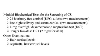 Initial Biochemical Tests for the Screening of CS
24 h urinary free cortisol (UFC; at least two measurements)
late-night salivary and serum cortisol (two measurements)
1-mg overnight dexamethasone suppression test (DST)
 longer low-dose DST (2 mg/d for 48 h)
Other Examination:
Hair cortisol levels
segmental hair cortisol levels
 