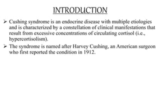 INTRODUCTION
 Cushing syndrome is an endocrine disease with multiple etiologies
and is characterized by a constellation of clinical manifestations that
result from excessive concentrations of circulating cortisol (i.e.,
hypercortisolism).
 The syndrome is named after Harvey Cushing, an American surgeon
who first reported the condition in 1912.
 