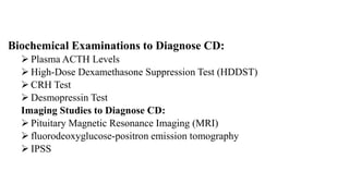 Biochemical Examinations to Diagnose CD:
 Plasma ACTH Levels
 High-Dose Dexamethasone Suppression Test (HDDST)
 CRH Test
 Desmopressin Test
Imaging Studies to Diagnose CD:
 Pituitary Magnetic Resonance Imaging (MRI)
 fluorodeoxyglucose-positron emission tomography
 IPSS
 