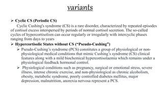 variants
 Cyclic CS (Periodic CS)
Cyclic Cushing's syndrome (CS) is a rare disorder, characterized by repeated episodes
of cortisol excess interspersed by periods of normal cortisol secretion. The so-called
cycles of hypercortisolism can occur regularly or irregularly with intercyclic phases
ranging from days to years
 Hypercortisolic States without CS (“Pseudo-Cushing”)
 Pseudo-Cushing’s syndrome (PCS) constitutes a group of physiological or non-
physiological medical conditions that mimic Cushing’s syndrome (CS) clinical
features along with a mild biochemical hypercortisolaemia which remains under a
physiological feedback hormonal control.
 Physiological conditions such as pregnancy, surgical or emotional stress, severe
illness, intense chronic exercise, and non-physiological as chronic alcoholism,
obesity, metabolic syndrome, poorly controlled diabetes mellitus, major
depression, malnutrition, anorexia nervosa represent a PCS.
 