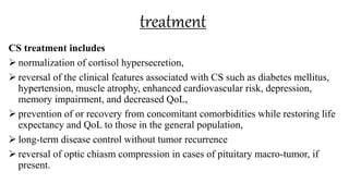 treatment
CS treatment includes
 normalization of cortisol hypersecretion,
 reversal of the clinical features associated with CS such as diabetes mellitus,
hypertension, muscle atrophy, enhanced cardiovascular risk, depression,
memory impairment, and decreased QoL,
 prevention of or recovery from concomitant comorbidities while restoring life
expectancy and QoL to those in the general population,
 long-term disease control without tumor recurrence
 reversal of optic chiasm compression in cases of pituitary macro-tumor, if
present.
 