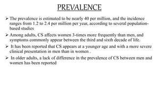 PREVALENCE
 The prevalence is estimated to be nearly 40 per million, and the incidence
ranges from 1.2 to 2.4 per million per year, according to several population-
based studies
 Among adults, CS affects women 3-times more frequently than men, and
symptoms commonly appear between the third and sixth decade of life.
 It has been reported that CS appears at a younger age and with a more severe
clinical presentation in men than in women .
 In older adults, a lack of difference in the prevalence of CS between men and
women has been reported
 