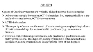 causes
Causes of Cushing syndrome are typically divided into two basic categories
 Adrenocorticotropic hormone (ACTH) dependent i.e., hypercortisolism is the
result of elevated serum ACTH concentrations
 ACTH-independent
 The majority of cases are the result of administering supra-physiologic doses
of corticosteroid drugs for various health conditions (e.g., autoimmune
disease).
 Common corticosteroids prescribed include prednisone, prednisolone, and
methylprednisolone. This type of Cushing syndrome is often referred to as
iatrogenic Cushing syndrome and is a reversible form of the disorder.
 