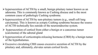  hypersecretion of ACTH by a small, benign pituitary tumor known as an
adenoma. This is commonly known as Cushing disease and is the most
common cause of pathologic Cushing syndrome.
 hypersecretion of ACTH by non-pituitary tumors (e.g., small cell lung
carcinoma). This is known as ectopic Cushing syndrome because the source
of ACTH technically lies outside of the neuroendocrine system.
 hypersecretion of cortisol from either a benign or a cancerous tumor
(carcinoma) of the adrenal gland
 hypersecretion of corticotropin-releasing hormone (CRH) by a benign tumor
of the hypothalamus.
 Excessive circulating CRH causes excessive secretion of ACTH by the
pituitary and, ultimately, elevates serum cortisol levels.
 