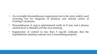  An overnight dexamethasone suppression test is the most widely used
screening test for diagnosis of pituitary and adrenal causes of
Cushing’s syndrome.
 Dexamethasone (1 mg) is administered orally at 11 pm, and a plasma
cortisol level is obtained at 8 the next morning.
 Suppression of cortisol to less than 5 mg/dL indicates that the
hypothalamic-pituitary-adrenal axis is functioning properly.
 