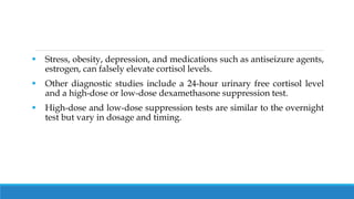  Stress, obesity, depression, and medications such as antiseizure agents,
estrogen, can falsely elevate cortisol levels.
 Other diagnostic studies include a 24-hour urinary free cortisol level
and a high-dose or low-dose dexamethasone suppression test.
 High-dose and low-dose suppression tests are similar to the overnight
test but vary in dosage and timing.
 