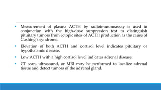  Measurement of plasma ACTH by radioimmunoassay is used in
conjunction with the high-dose suppression test to distinguish
pituitary tumors from ectopic sites of ACTH production as the cause of
Cushing’s syndrome.
 Elevation of both ACTH and cortisol level indicates pituitary or
hypothalamic disease.
 Low ACTH with a high cortisol level indicates adrenal disease.
 CT scan, ultrasound, or MRI may be performed to localize adrenal
tissue and detect tumors of the adrenal gland.
 