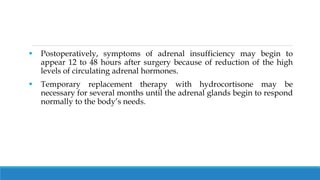  Postoperatively, symptoms of adrenal insufficiency may begin to
appear 12 to 48 hours after surgery because of reduction of the high
levels of circulating adrenal hormones.
 Temporary replacement therapy with hydrocortisone may be
necessary for several months until the adrenal glands begin to respond
normally to the body’s needs.
 