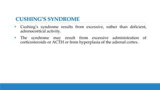 CUSHING’S SYNDROME
 Cushing’s syndrome results from excessive, rather than deficient,
adrenocortical activity.
 The syndrome may result from excessive administration of
corticosteroids or ACTH or from hyperplasia of the adrenal cortex.
 