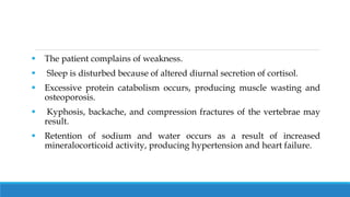  The patient complains of weakness.
 Sleep is disturbed because of altered diurnal secretion of cortisol.
 Excessive protein catabolism occurs, producing muscle wasting and
osteoporosis.
 Kyphosis, backache, and compression fractures of the vertebrae may
result.
 Retention of sodium and water occurs as a result of increased
mineralocorticoid activity, producing hypertension and heart failure.
 